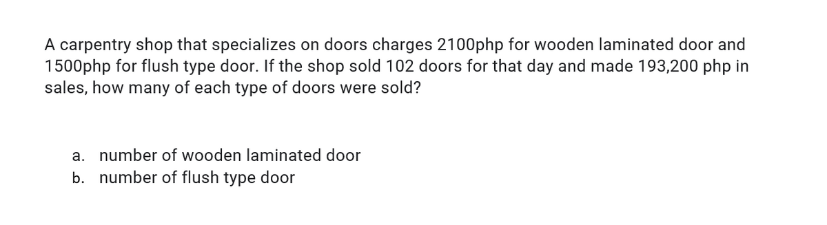 A carpentry shop that specializes on doors charges 2100php for wooden laminated door and
1500php for flush type door. If the shop sold 102 doors for that day and made 193,200 php in
sales, how many of each type of doors were sold?
a. number of wooden laminated door
b. number of flush type door
