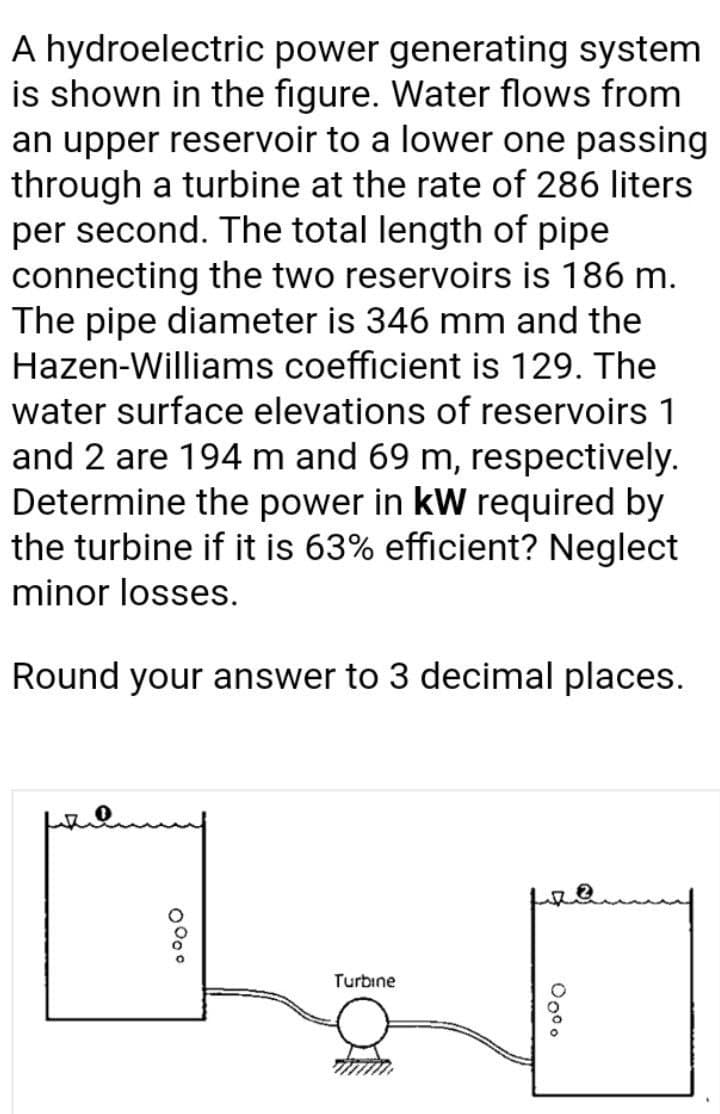 A hydroelectric power generating system
is shown in the figure. Water flows from
an upper reservoir to a lower one passing
through a turbine at the rate of 286 liters
per second. The total length of pipe
connecting the two reservoirs is 186 m.
The pipe diameter is 346 mm and the
Hazen-Williams coefficient is 129. The
water surface elevations of reservoirs 1
and 2 are 194 m and 69 m, respectively.
Determine the power in kW required by
the turbine if it is 63% efficient? Neglect
minor losses.
Round your answer to 3 decimal places.
Turbine
0°o°
00⁰⁰