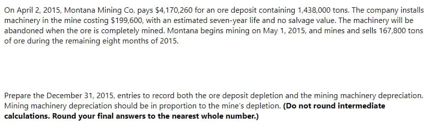 On April 2, 2015, Montana Mining Co. pays $4,170,260 for an ore deposit containing 1,438,000 tons. The company installs
machinery in the mine costing $199,600, with an estimated seven-year life and no salvage value. The machinery will be
abandoned when the ore is completely mined. Montana begins mining on May 1, 2015, and mines and sells 167,800 tons
of ore during the remaining eight months of 2015.
Prepare the December 31, 2015, entries to record both the ore deposit depletion and the mining machinery depreciation.
Mining machinery depreciation should be in proportion to the mine's depletion. (Do not round intermediate
calculations. Round your final answers to the nearest whole number.)