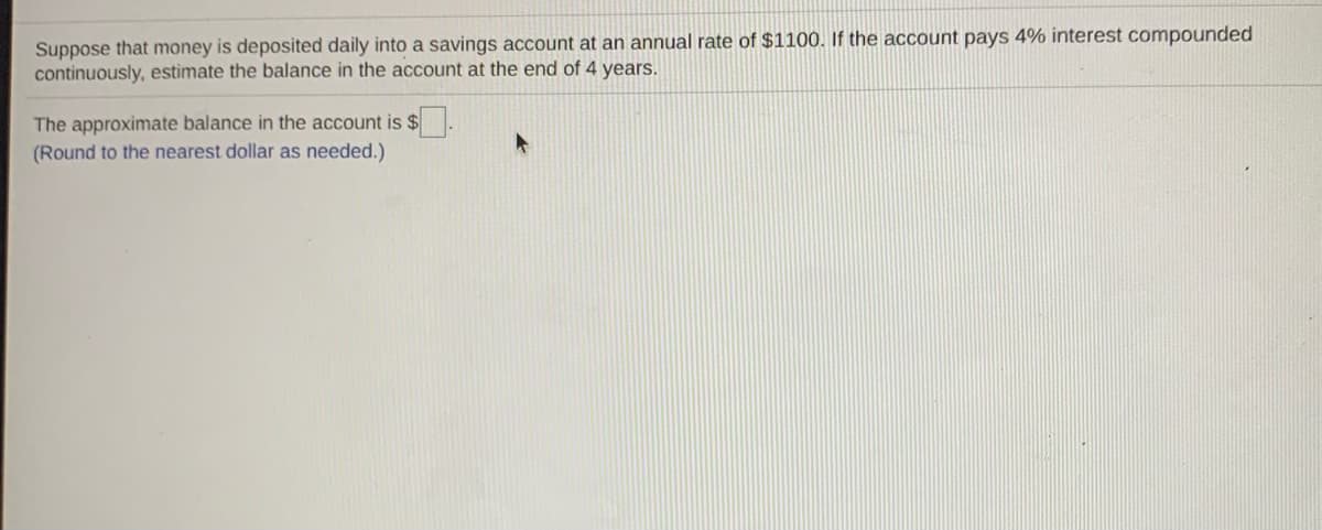 Suppose that money is deposited daily into a savings account at an annual rate of $1100. If the account pays 4% interest compounded
continuously, estimate the balance in the account at the end of 4 years.
The approximate balance in the account is $.
(Round to the nearest dollar as needed.)
