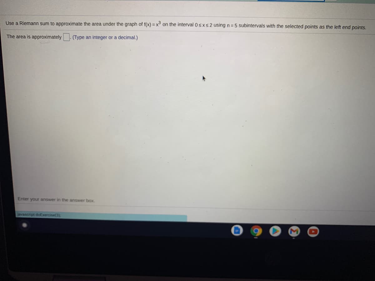 Use a Riemann sum to approximate the area under the graph of f(x) = x on the interval 0sxs2 using n =5 subintervals with the selected points as the left end points.
The area is approximately. (Type an integer or a decimal.)
Enter your answer in the answer box.
javascript doExercise(3):
