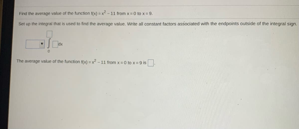 Find the average value of the function f(x) = x2 -11 from x 0 to x = 9.
Set up the integral that is used to find the average value. Write all constant factors associated with the endpoints outside of the integral sign.
The average value of the function f(x) = x2 – 11 from x = 0 to x =9 is.
