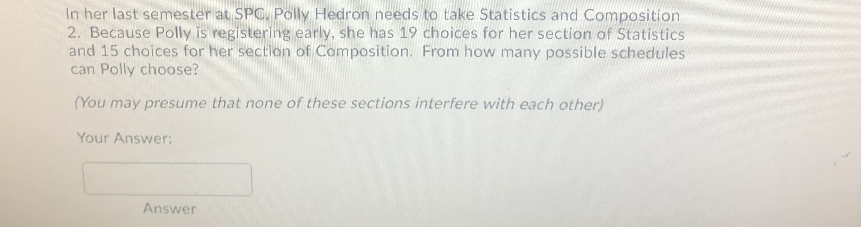 In her last semester at SPC, Polly Hedron needs to take Statistics and Composition
2. Because Polly is registering early, she has 19 choices for her section of Statistics
and 15 choices for her section of Composition. From how many possible schedules
can Polly choose?
(You may presume that none of these sections interfere with each other)
Your Answer:
Answer
