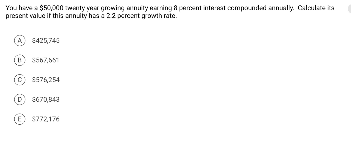You have a $50,000 twenty year growing annuity earning 8 percent interest compounded annually. Calculate its
present value if this annuity has a 2.2 percent growth rate.
A
B
C
$425,745
E
$567,661
$576,254
D $670,843
$772,176