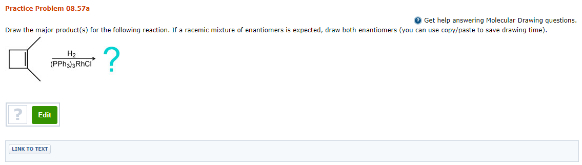 Practice Problem 08.57a
e Get help answering Molecular Drawing questions.
Draw the major product(s) for the following reaction. If a racemic mixture of enantiomers is expected, draw both enantiomers (you can use copy/paste to save drawing time).
H2
(PPH3)3RHCI
Edit
LINK TO TEXТ
