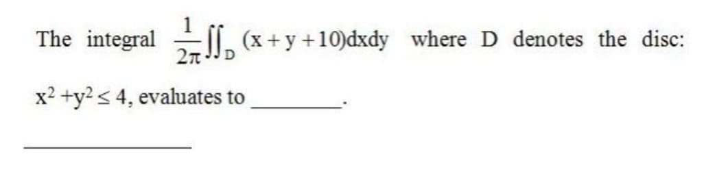 The integral
-Il, (x+y +10)dxdy where D denotes the disc:
x2 +y2< 4, evaluates to
