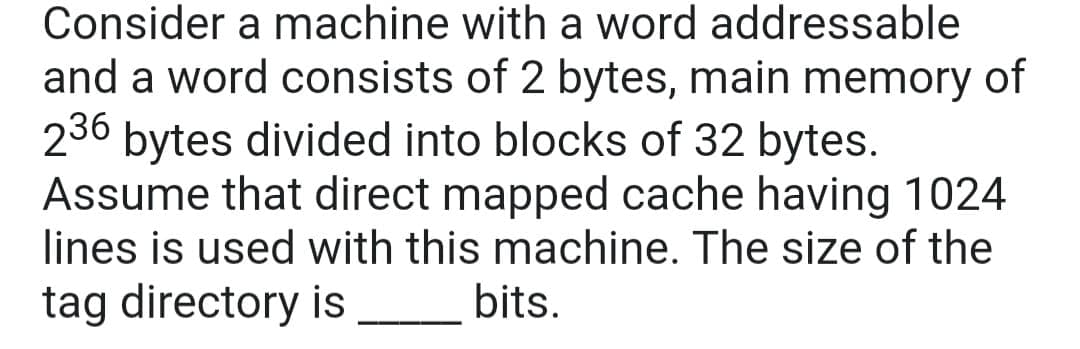 Consider a machine with a word addressable
and a word consists of 2 bytes, main memory of
236 bytes divided into blocks of 32 bytes.
Assume that direct mapped cache having 1024
lines is used with this machine. The size of the
tag directory is
bits.
