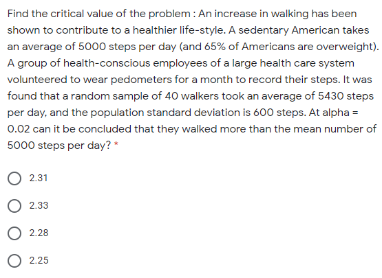 Find the critical value of the problem: An increase in walking has been
shown to contribute to a healthier life-style. A sedentary American takes
an average of 5000 steps per day (and 65% of Americans are overweight).
A group of health-conscious employees of a large health care system
volunteered to wear pedometers for a month to record their steps. It was
found that a random sample of 40 walkers took an average of 5430 steps
per day, and the population standard deviation is 600 steps. At alpha =
0.02 can it be concluded that they walked more than the mean number of
5000 steps per day? *
O 2.31
O 2.33
O 2.28
O 2.25
