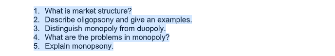 1. What is market structure?
2. Describe oligopsony and give an examples.
3. Distinguish monopoly from duopoly.
4. What are the problems in monopoly?
5. Explain monopsony.

