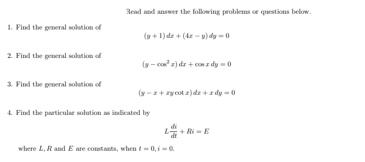 Read and answer the following problems or questions below.
1. Find the general solution of
(y +1) dr + (4x – y) dy = 0
2. Find the general solution of
(y – cos? r) dr + cos a dy = 0
3. Find the general solution of
(y – x + ry cot x) dx +x dy = 0
4. Find the particular solution as indicated by
di
L+ Ri = E
where L, R and E are constants, when t = 0, i = 0.
