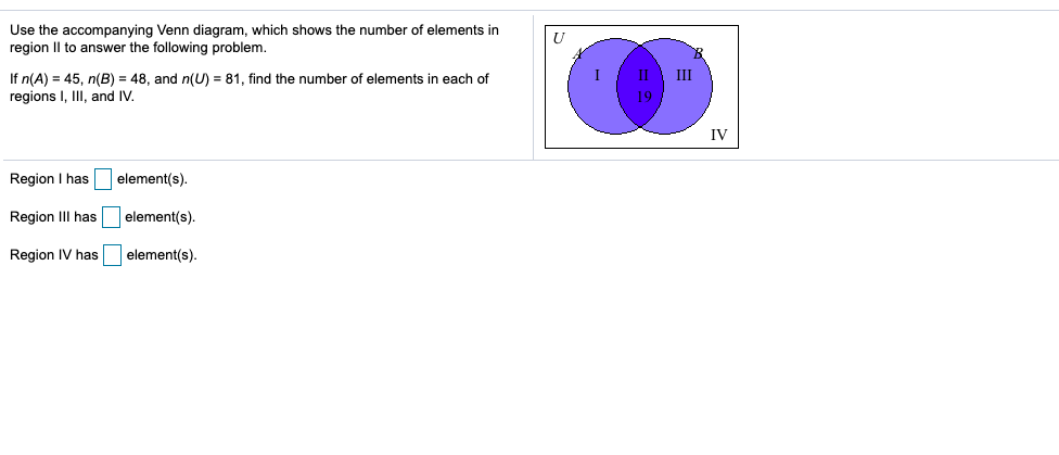 Use the accompanying Venn diagram, which shows the number of elements in
region Il to answer the following problem.
Ш
If n(A) = 45, n(B) = 48, and n(U) = 81, find the number of elements in each of
regions I, II, and IV.
II
19
IV
Region I has element(s).
Region III has
|element(s).
Region IV has element(s).
