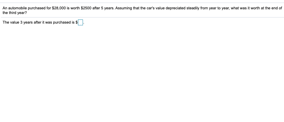 An automobile purchased for $28,000 is worth $2500 after 5 years. Assuming that the car's value depreciated steadily from year to year, what was it worth at the end of
the third year?
The value 3 years after it was purchased is $
