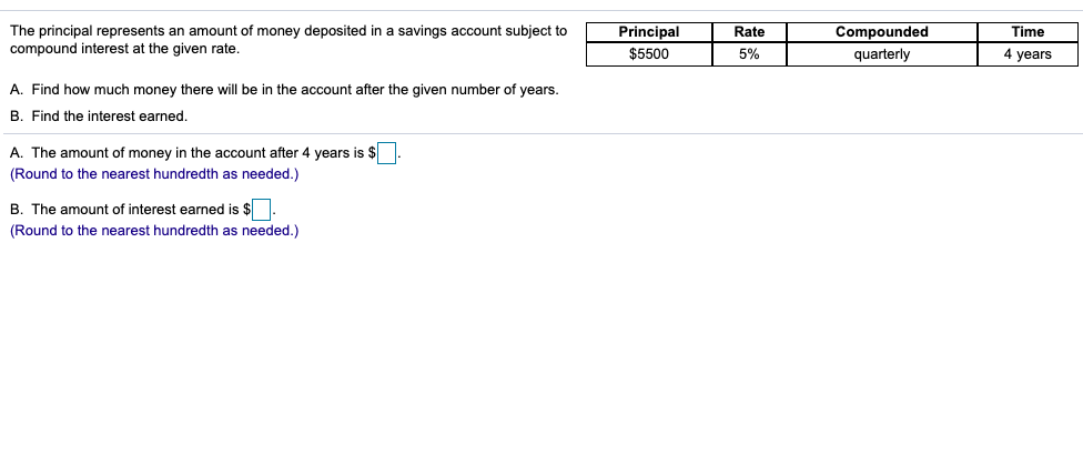 The principal represents an amount of money deposited in a savings account subject to
compound interest at the given rate.
Principal
Rate
Compounded
Time
$5500
5%
quarterly
4 years
A. Find how much money there will be in the account after the given number of years.
B. Find the interest earned.
A. The amount of money in the account after 4 years is $
(Round to the nearest hundredth as needed.)
B. The amount of interest earned is $
(Round to the nearest hundredth as needed.)
