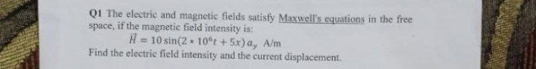 QI The electric and magnetic fields satisfy Maxwell's equations in the free
space, if the magnetic field intensity is:
H= 10 sin(210t + 5x) ay A/m
Find the electric field intensity and the current displacement.