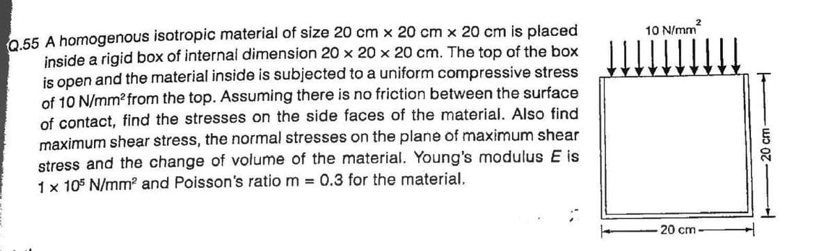 0,55 A homogenous isotropic material of size 20 cm x 20 cm x 20 cm is placed
inside a rigid box of internal dimension 20 x 20 x 20 cm. The top of the box
is open and the material inside is subjected to a uniform compressive stress
of 10 N/mm? from the top. Assuming there is no friction between the surface
of contact, find the stresses on the side faces of the material. Also find
maximum shear stress, the normal stresses on the plane of maximum shear
stress and the change of volume of the material. Young's modulus E is
1 x 105 N/mm? and Poisson's ratio m = 0.3 for the material.
10 N/mm
20 cm
20 cm-
