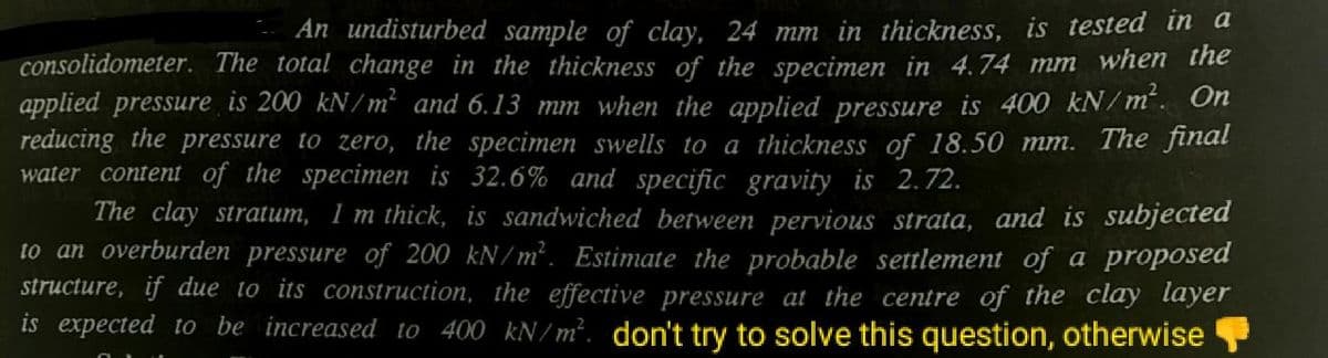An undisturbed sample of clay, 24 mm in thickness, is tested in a
consolidometer. The total change in the thickness of the specimen in 4.74 mm when the
applied pressure is 200 kN/m² and 6.13 mm when the applied pressure is 400 kN/m. On
reducing the pressure to zero, the specimen swells to a thịckness of 18.50 mm. The final
water content of the specimen is 32.6% and specific gravity is 2.72.
The clay stratum, 1 m thick, is sandwiched between pervious strata, and is subjected
to an overburden pressure of 200 kN/m². Estimate the probable settlement of a proposed
structure, if due to its construction, the effective pressure at the centre of the clay layer
is expected to be increased to 400 kN/m². don't try to solve this question, otherwise
