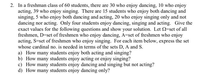 2. In a freshman class of 60 students, there are 30 who enjoy dancing, 10 who enjoy
acting, 39 who enjoy singing. There are 15 students who enjoy both dancing and
singing, 5 who enjoy both dancing and acting, 20 who enjoy singing only and not
dancing nor acting. Only four students enjoy dancing, singing and acting. Give the
exact values for the following questions and show your solution. Let =set of all
freshmen, D=set of freshmen who enjoy dancing, A=set of freshmen who enjoy
acting, S=set of freshmen who enjoy singing. For each item below, express the set
whose cardinal no. is needed in terms of the sets D, A and S.
a) How many students enjoy both acting and singing?
b) How many students enjoy acting or enjoy singing?
c) How many students enjoy dancing and singing but not acting?
d) How many students enjoy dancing only?