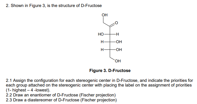 2. Shown in Figure 3, is the structure of D-Fructose
OH
HO-
H
H
-H
-OH
-OH
OH
Figure 3. D-Fructose
2.1 Assign the configuration for each stereogenic center in D-Fructose, and indicate the priorities for
each group attached on the stereogenic center with placing the label on the assignment of priorities
(1- highest - 4-lowest).
2.2 Draw an enantiomer of D-Fructose (Fischer projection)
2.3 Draw a diastereomer of D-Fructose (Fischer projection)