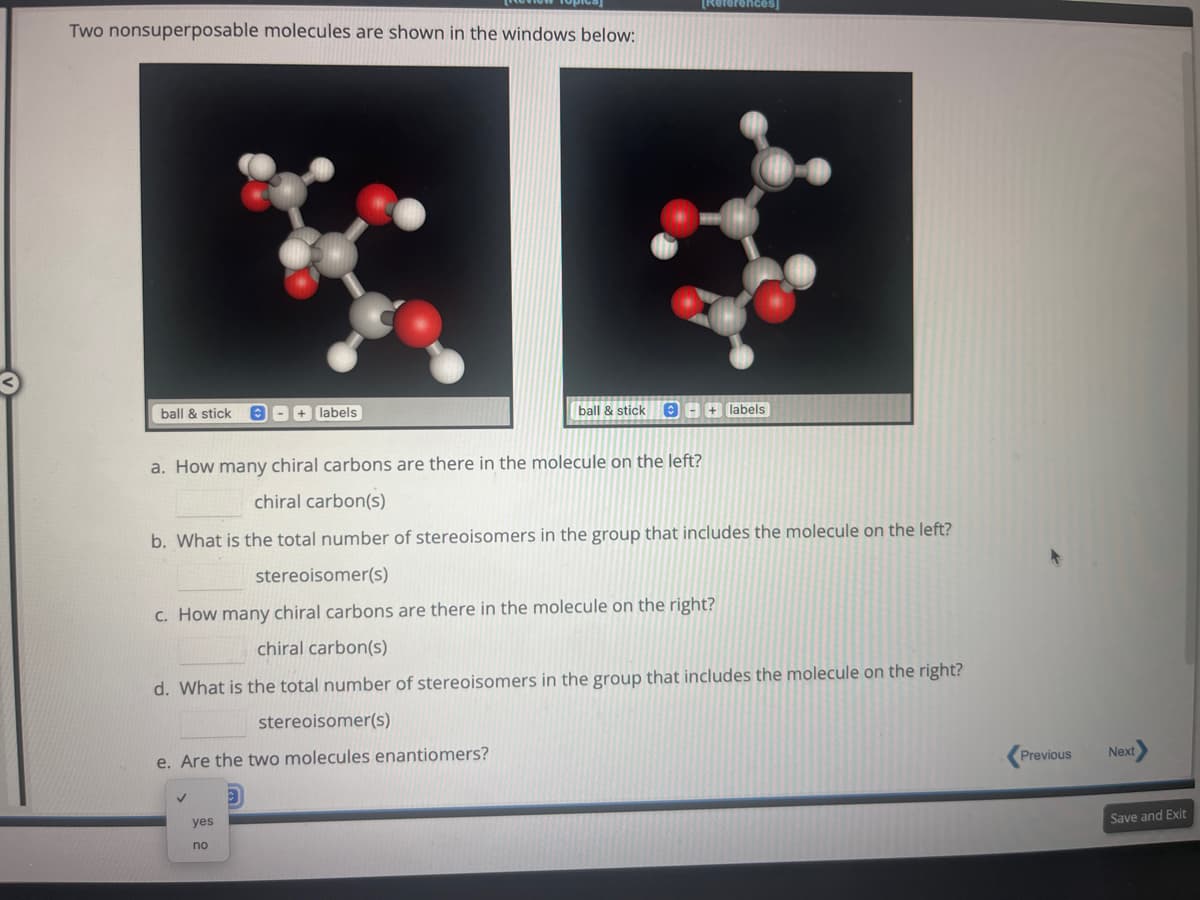 Two nonsuperposable molecules are shown in the windows below:
ball & stick
+ labels
stereoisomer(s)
e. Are the two molecules enantiomers?
✓
a. How many chiral carbons are ere in the molecule on the left?
chiral carbon(s)
b. What is the total number of stereoisomers in the group that includes the molecule on the left?
stereoisomer(s)
c. How many chiral carbons are there in the molecule on the right?
chiral carbon(s)
d. What is the total number of stereoisomers in the group that includes the molecule on the right?
yes
no
[References]
ball & stick + labels
Previous
Next
Save and Exit