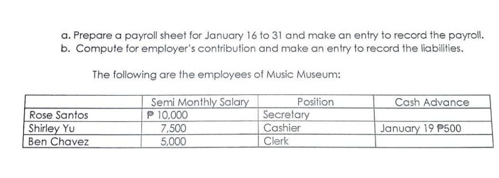 a. Prepare a payroll sheet for January 16 to 31 and make an entry to record the payroll.
b. Compute for employer's contribution and make an entry to record the liabilities.
The following are the employees of Music Museum:
Semi Monthly Salary
P 10,000
Position
Cash Advance
Secretary
Cashier
Rose Santos
Shirley Yu
Ben Chavez
7,500
January 19 P500
5,000
Clerk
