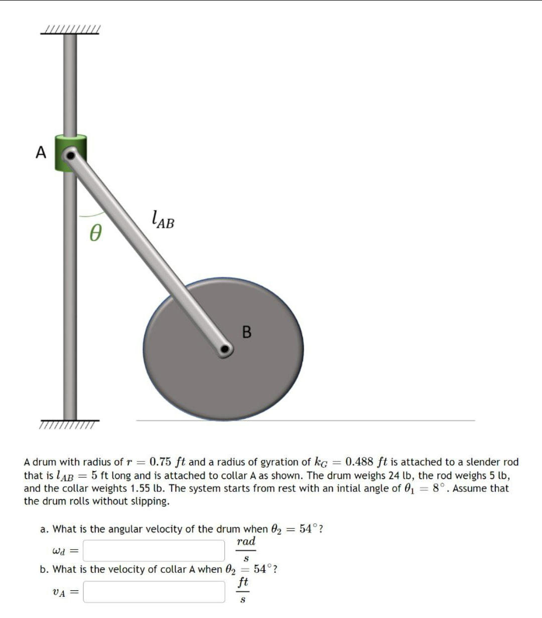 A
LAB
A drum with radius of r = 0.75 ft and a radius of gyration of kc = 0.488 ft is attached to a slender rod
that is lAB = 5 ft long and is attached to collar A as shown. The drum weighs 24 lb, the rod weighs 5 lb,
and the collar weights 1.55 lb. The system starts from rest with an intial angle of 01 8°. Assume that
the drum rolls without slipping.
= 54°?
a. What is the angular velocity of the drum when 02
rad
= Pm
b. What is the velocity of collar A when 02
= 54°?
ft
VA =
