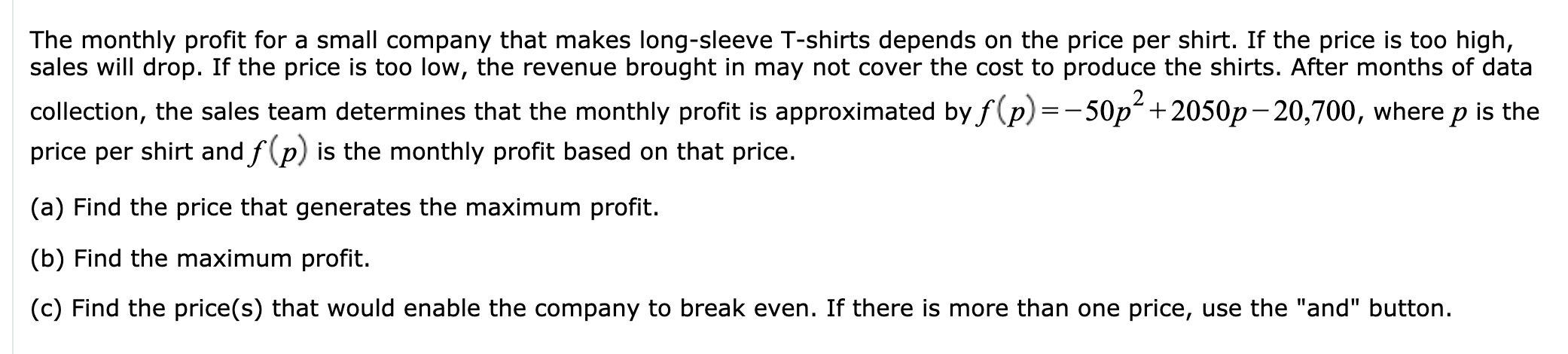 The monthly profit for a small company that makes long-sleeve T-shirts depends on the price per shirt. If the price is too high,
sales will drop. If the price is too low, the revenue brought in may not cover the cost to produce the shirts. After months of data
collection, the sales team determines that the monthly profit is approximated byf(p) =-50p +2050p-20,700, where p is the
price per shirt and f(p) is the monthly profit based on that price.
(a) Find the price that generates the maximum profit.
(b) Find the maximum profit.
(c) Find the price(s) that would enable the company to break even. If there is more than one price, use the "and" button.
