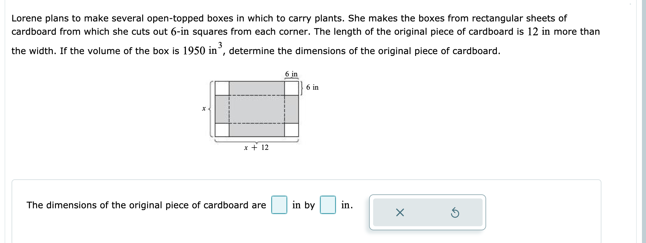 Lorene plans to make several open-topped boxes in which to carry plants. She makes the boxes from rectangular sheets of
cardboard from which she cuts out 6-in squares from each corner. The length of the original piece of cardboard is 12 in more than
the width. If the volume of the box is 1950 in", determine the dimensions of the original piece of cardboard.
6 in
6 in
х<
x + 12
in
in by
The dimensions of the original piece of cardboard are
X
