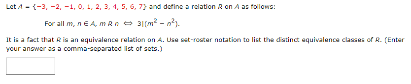 Let A = {-3, -2, -1, 0, 1, 2, 3, 4, 5, 6, 7} and define a relation R on A as follows:
For all m, n E A, m Rn ⇒ 31 (m²-n²).
It is a fact that R is an equivalence relation on A. Use set-roster notation to list the distinct equivalence classes of R. (Enter
your answer as a comma-separated list of sets.)
