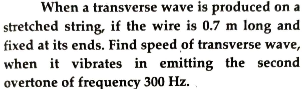 When a transverse wave is produced on a
stretched string, if the wire is 0.7 m long and
fixed at its ends. Find speed of transverse wave,
when it vibrates in emitting the second
overtone of frequency 300 Hz.
