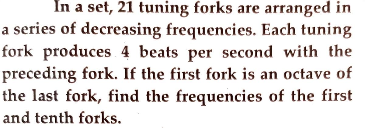 In a set, 21 tuning forks are arranged in
a series of decreasing frequencies. Each tuning
fork produces 4 beats per second with the
preceding fork. If the first fork is an octave of
the last fork, find the frequencies of the first
and tenth forks.
