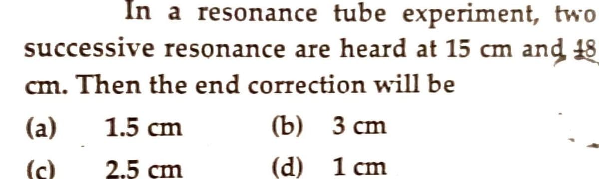 In a resonance tube experiment, two
successive resonance are heard at 15 cm and 48
cm. Then the end correction will be
(a)
1.5 cm
(Ъ) З сm
(c)
2.5 cm
(d)
1 cm
