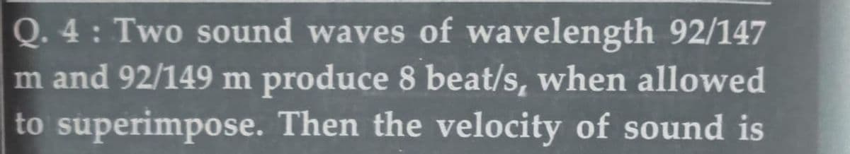 Q. 4 : Two sound waves of wavelength 92/147
m and 92/149 m produce 8 beat/s, when allowed
to superimpose. Then the velocity of sound is
