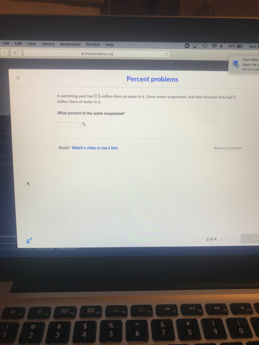 File
Edit
View History Bookmarks Window
Help
84%
Sun 8
A khanacademy.org
Your Daily
Oops! We o
Get a 3-pac
Percent problems
A swimming pool had 2.5 million liters of water in it. Some water evaporated, and then the pool only had 2
million liters of water in it.
What percent of the water evaporated?
%
Stuck? Watch a video or use a hint.
Report a problem
an A
eaniz
Change lang
2 of 4eO o o
2020 Kha
Of use Privacy Policy
44
F10
CO0 A
F5
F7
FI
23
%24
%
3
5
8
2
