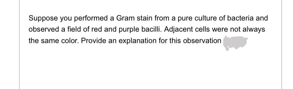 Suppose you performed a Gram stain from a pure culture of bacteria and
observed a field of red and purple bacilli. Adjacent cells were not always
the same color. Provide an explanation for this observation
