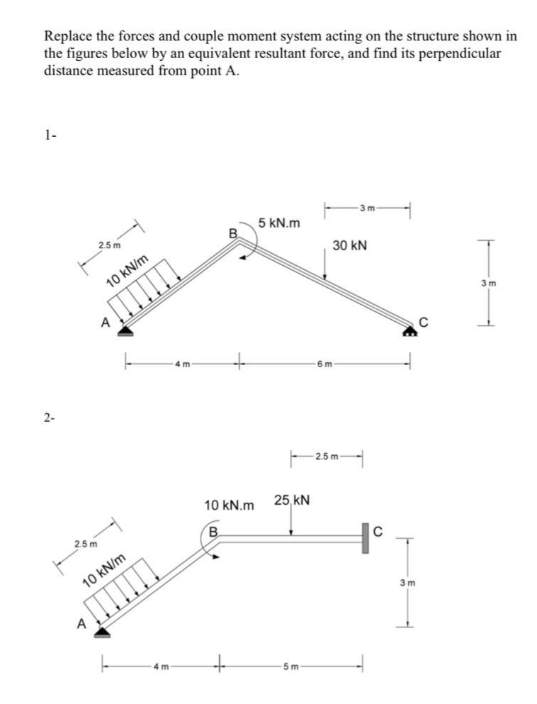 Replace the forces and couple moment system acting on the structure shown in
the figures below by an equivalent resultant force, and find its perpendicular
distance measured from point A.
1-
3 m
5 kN.m
2.5 m
30 kN
10 kN/m
3 m
4 m
6 m
2-
2.5 m
10 kN.m
25, kN
2.5 m
B.
10 kN/m
3 m
4 m
5 m
