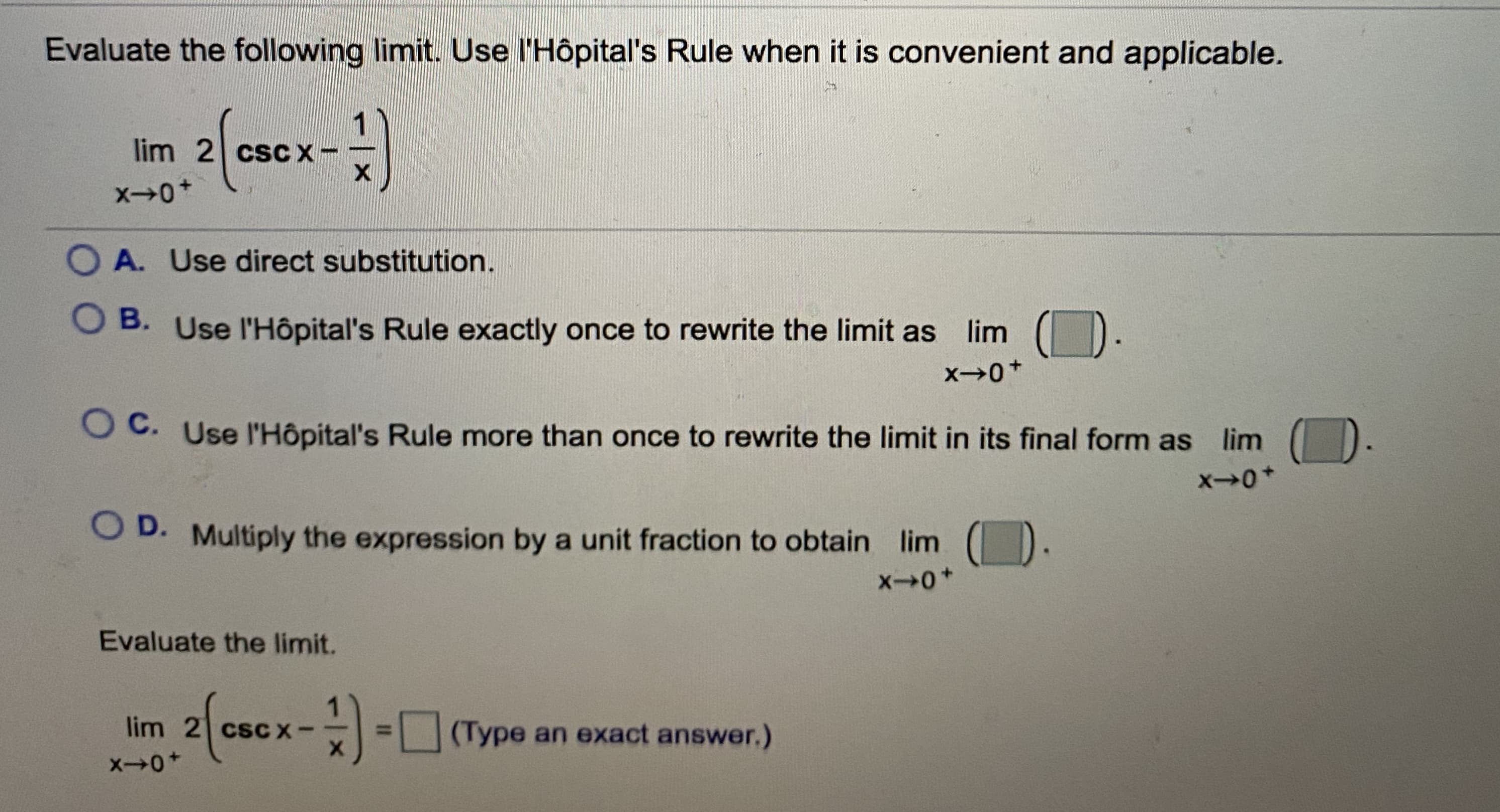 Evaluate the following limit. Use l'Hôpital's Rule when it is convenient and applicable.
2/3
lim 2 csC X-
O A. Use direct substitution.
B. Use l'Hôpital's Rule exactly once to rewrite the limit as lim
O C. Use l'Hôpital's Rule more than once to rewrite the limit in its final form as lim
O D. Multiply the expression by a unit fraction to obtain lim
Evaluate the limit.
2/-
lim 2 cscCX-
(Type an exact answer.)
