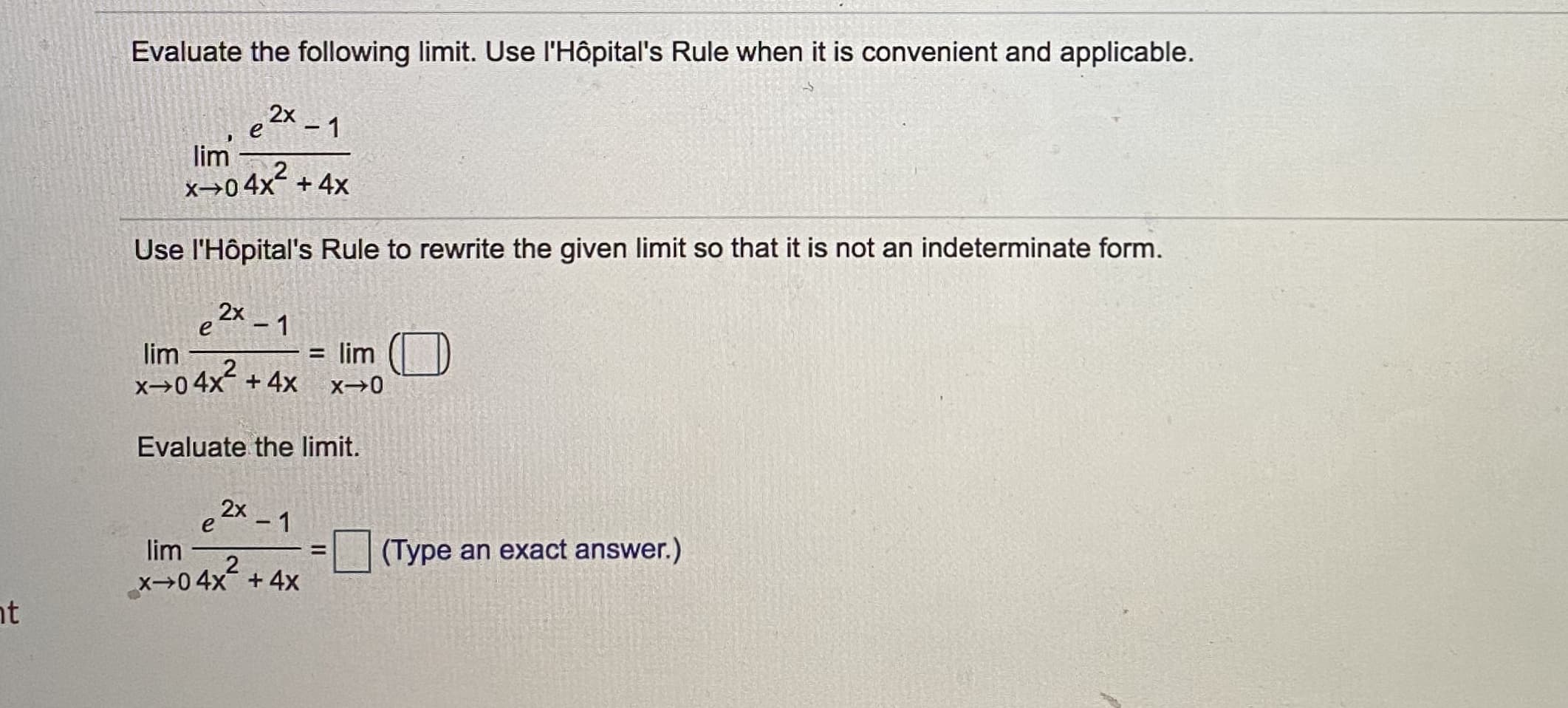 Evaluate the following limit. Use l'Hôpital's Rule when it is convenient and applicable.
2x
e
-1
lim
x→04x?
+ 4x
Use l'Hôpital's Rule to rewrite the given limit so that it is not an indeterminate form.
2x -1
= lim (| D)
+ 4x
lim
x→04x?
Evaluate the limit.
e2x -1
- 1
lim
(Type an exact answer.)
x→04x +4x
nt
