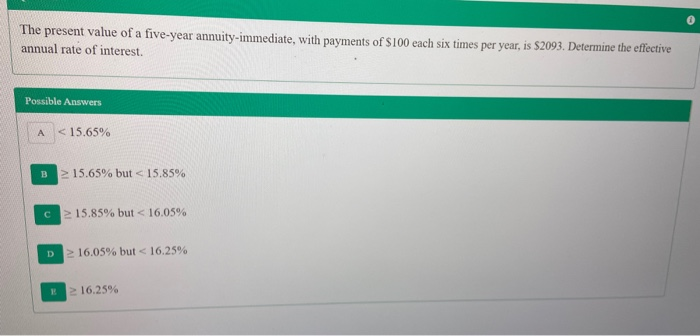 The present value of a five-year annuity-immediate, with payments of $100 each six times per year, is $2093. Determine the effective
annual rate of interest.
Possible Answers
< 15.65%
A
B
> 15.65% but < 15.85%
C.
>15.85% but < 16.05%
V 16.05% but < 16.25%
D.
2 16.25%
