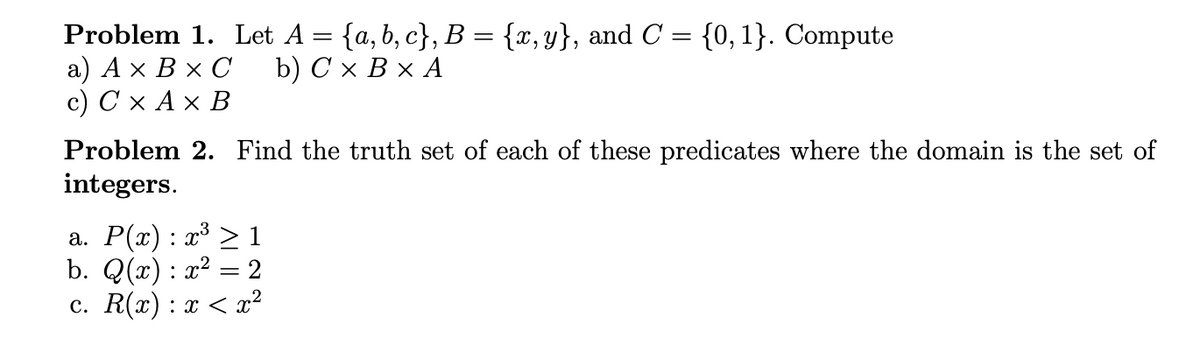 Problem 1. Let A = {a, b, c}, B = {x,y}, and C = {0,1}. Compute
а) Ах ВxС
с) СхАх В
b) Сх ВxА
Problem 2. Find the truth set of each of these predicates where the domain is the set of
integers.
а. Р(а) : г3 > 1
b. Q(x) : x² = 2
с. R(х) : х < х?
