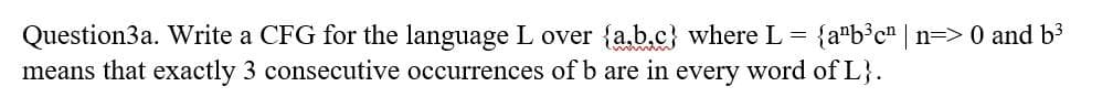 Question3a. Write a CFG for the language L over {a.b.c} where L = {a"b³c" n=> 0 and b3
means that exactly 3 consecutive occurrences of b are
in
every
word of L}.
