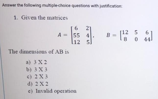 Answer the following multiple-choice questions with justification:
1. Given the matrices
21
A = 55 4
l12
6.
[12
5
6.
8
044
]
5.
The dimensions of AB is
a) 3 X 2
b) 3 X 3
с) 2 X3
d) 2X 2
e) Invalid operation
