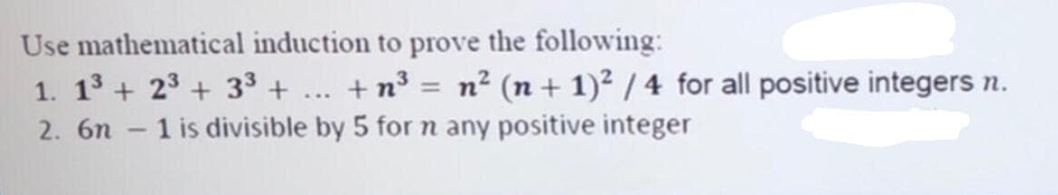 Use mathematical induction to prove the following:
1. 13 + 23 + 33 + ... +n³ = n² (n + 1)² / 4 for all positive integers n.
1 is divisible by 5 for n any positive integer
2. 6n
-
