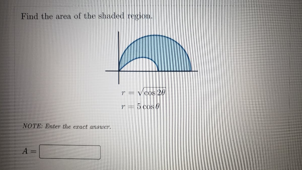 Find the area of the shaded region.
r = √cos 20
r = 5 cos 0
NOTE: Enter the exact answer.
A