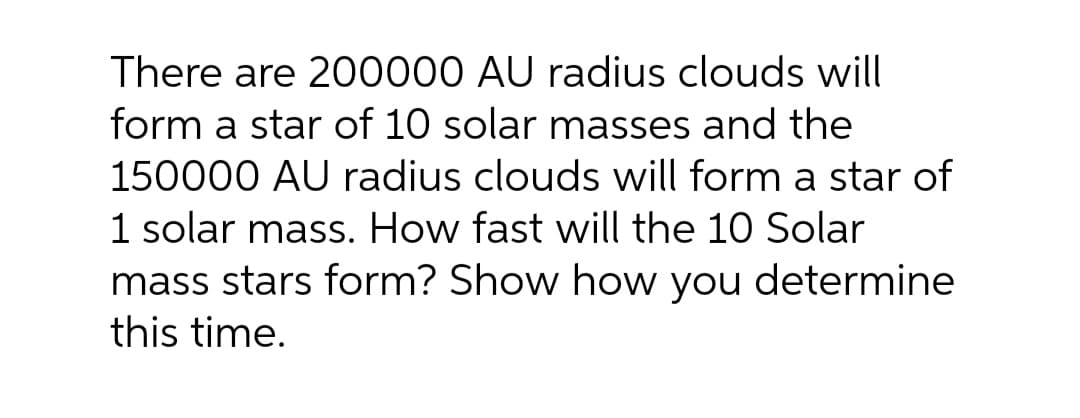 There are 200000 AU radius clouds will
form a star of 10 solar masses and the
150000 AU radius clouds will form a star of
1 solar mass. How fast will the 10 Solar
mass stars form? Show how you determine
this time.
