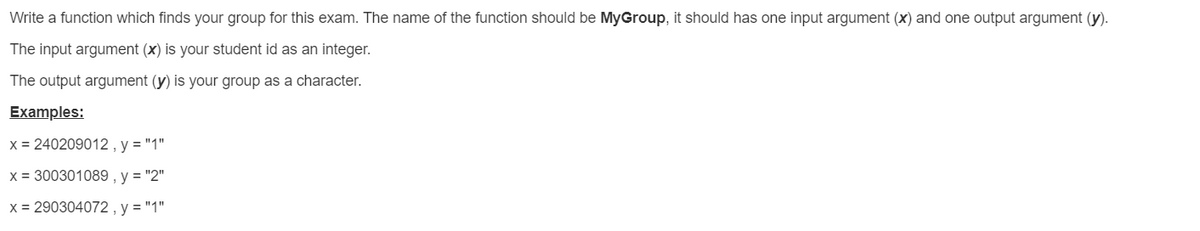 Write a function which finds your group for this exam. The name of the function should be MyGroup, it should has one input argument (x) and one output argument (y).
The input argument (x) is your student id as an integer.
The output argument (y) is your group as a character.
Examples:
x = 240209012 , y = "1"
X = 300301089 , y = "2"
x = 290304072 , y = "1"
