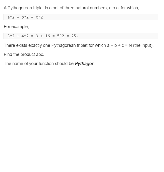 A Pythagorean triplet is a set of three natural numbers, a b c, for which,
a^2 + b^2 = c^2
For example,
3^2 + 4^2 = 9 + 16
5^2 =
25.
There exists exactly one Pythagorean triplet for which a + b + c = N (the input).
Find the product abc.
The name of your function should be Pythagor.

