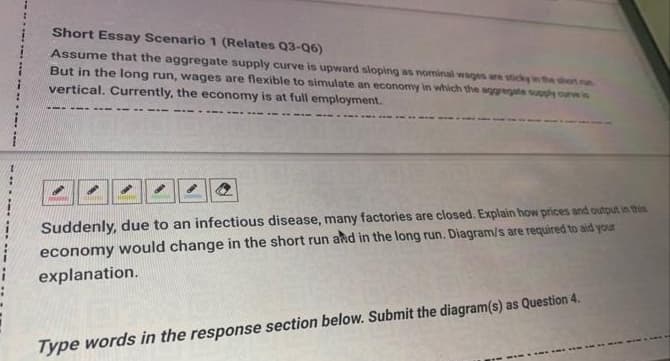 Short Essay Scenario 1 (Relates Q3-06)
Assume that the aggregate supply curve is upward sloping as nominal wages are sticky in the short n
But in the long run, wages are flexible to simulate an economy in which the aggregate supply curve is
vertical. Currently, the economy is at full employment.
Suddenly, due to an infectious disease, many factories are closed. Explain how prices and output in this
economy would change in the short run and in the long run. Diagram/s are required to aid your
explanation.
Type words in the response section below. Submit the diagram(s) as Question 4.