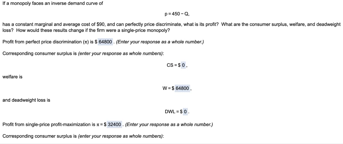 If a monopoly faces an inverse demand curve of
p=450-Q,
has a constant marginal and average cost of $90, and can perfectly price discriminate, what is its profit? What are the consumer surplus, welfare, and deadweight
loss? How would these results change if the firm were a single-price monopoly?
Profit from perfect price discrimination () is $ 64800. (Enter your response as a whole number.)
Corresponding consumer surplus is (enter your response as whole numbers):
CS=$ 0,
welfare is
W = $ 64800,
and deadweight loss is
DWL = $0.
Profit from single-price profit-maximization is = $32400. (Enter your response as a whole number.)
Corresponding consumer surplus is (enter your response as whole numbers):