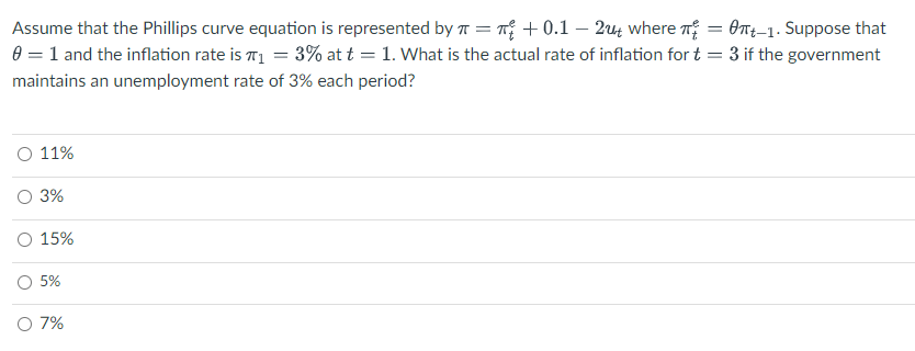 Assume that the Phillips curve equation is represented by π = +0.1 - 2ut where π = 0-1. Suppose that
0 = 1 and the inflation rate is ₁ = 3% at t = 1. What is the actual rate of inflation for t = 3 if the government
maintains an unemployment rate of 3% each period?
O 11%
O 3%
O 15%
5%
O 7%
