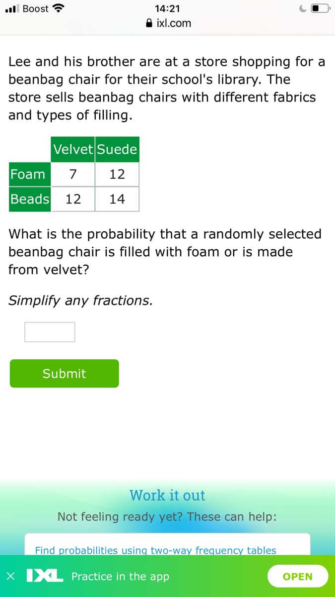 ull Boost
14:21
A ixl.com
Lee and his brother are at a store shopping for a
beanbag chair for their school's library. The
store sells beanbag chairs with different fabrics
and types of filling.
Velvet Suede
Foam
7
12
Beads
12
14
What is the probability that a randomly selected
beanbag chair is filled with foam or is made
from velvet?
Simplify any fractions.
Submit
Work it out
Not feeling ready yet? These can help:
Find probabilities using two-way frequency tables
X IXL Practice in the app
ОPEN

